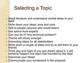Selecting a Topic
 Read literature and understand central ideas in your
field!
 Write down your ideas: pros and cons
 Talk to people (anyone who would listen)
 Get advice from experts
 Can you do it? Any technical problem?
 Theme will slowly emerge!
 Interesting ideas for all stakeholders
 Write down a couple of ideas and try to sell them to your
friends
 Think day and night (if you can dream about it, it will
certainly happen one day!) Get haunted by the idea!
 Improvise your ideas!
 Communicate your excitement in the proposal
 