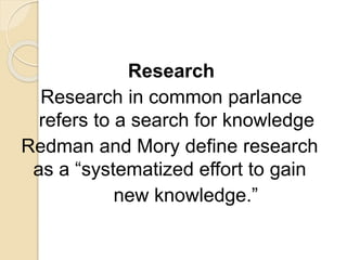 Research
Research in common parlance
refers to a search for knowledge
Redman and Mory define research
as a “systematized effort to gain
new knowledge.”
 
