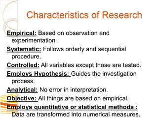 Characteristics of Research
Empirical: Based on observation and
experimentation.
Systematic: Follows orderly and sequential
procedure.
Controlled: All variables except those are tested.
Employs Hypothesis: Guides the investigation
process.
Analytical: No error in interpretation.
Objective: All things are based on empirical.
Employs quantitative or statistical methods :
Data are transformed into numerical measures.
 