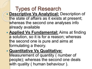 Types of Research
 Descriptive Vs Analytical: Description of
the state of affairs as it exists at present;
whereas the second one analyses info
already available
 Applied Vs Fundamental: Aims at finding
a solution, so it is for a reason; whereas
the second one is pure and aims at
formulating a theory.
 Quantitative Vs Qualitative:
Measurement of quantity ( number of
people); whereas the second one deals
with quality ( human behaviour ).
 