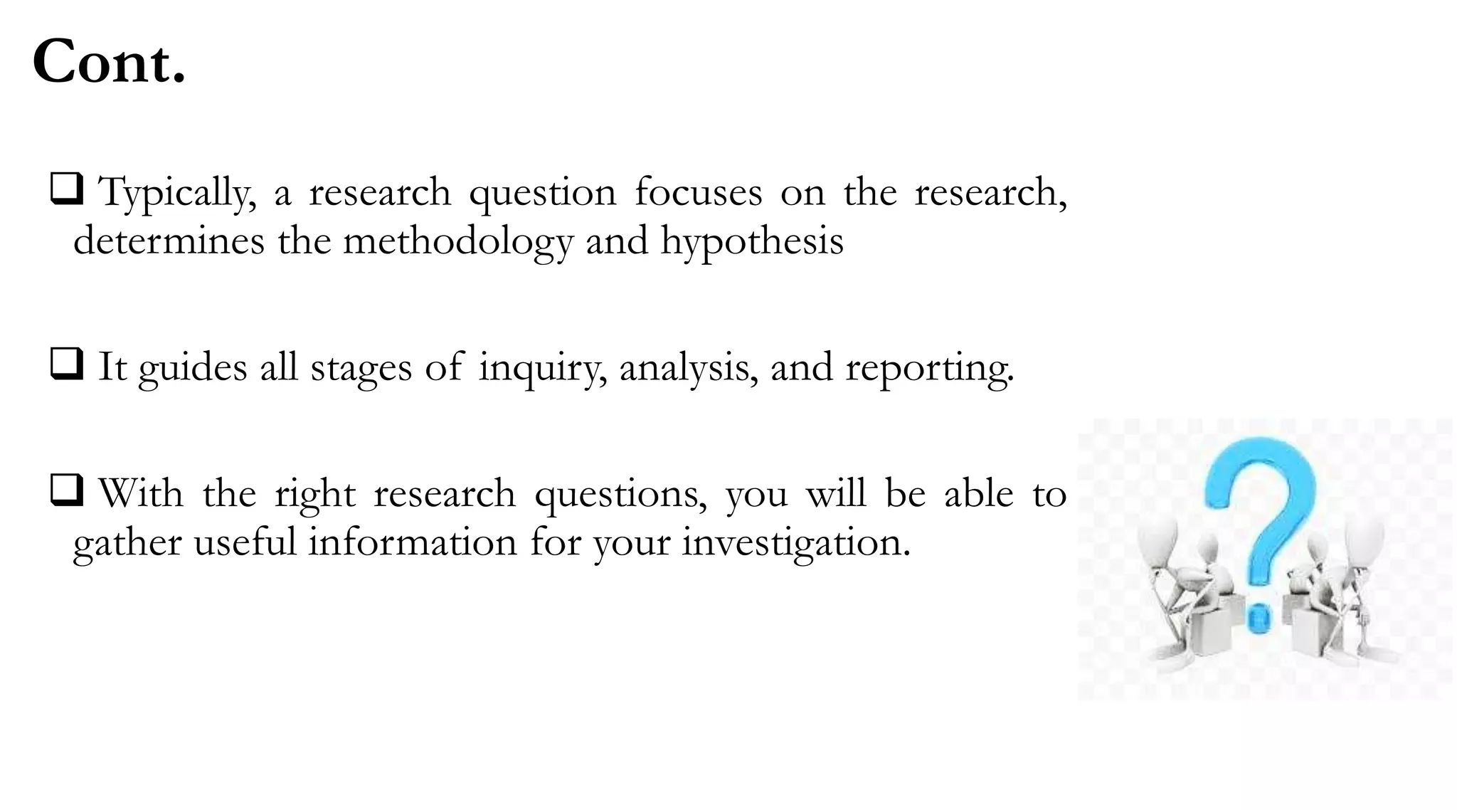 Cont.
 Typically, a research question focuses on the research,
determines the methodology and hypothesis
 It guides all stages of inquiry, analysis, and reporting.
 With the right research questions, you will be able to
gather useful information for your investigation.
 