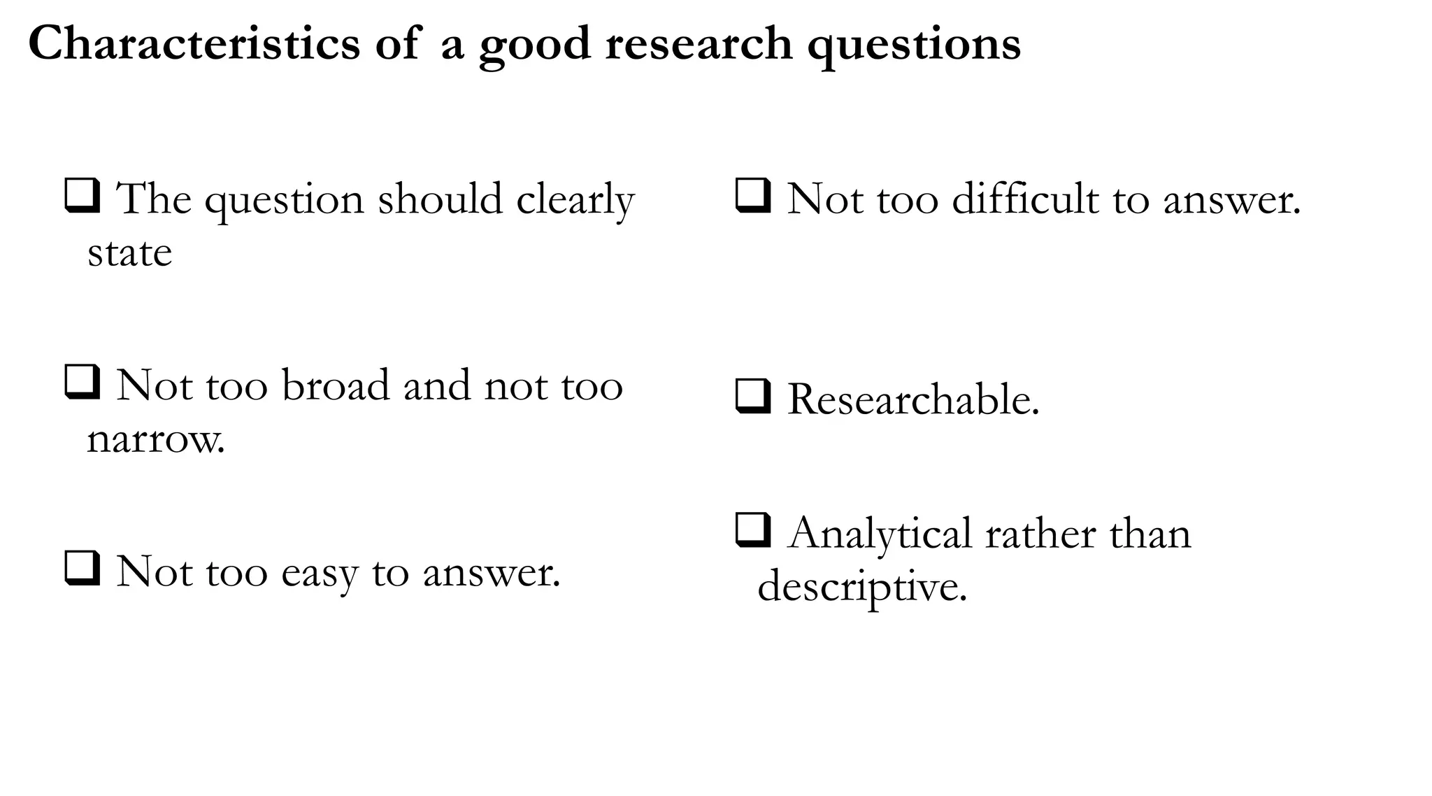  The question should clearly
state
 Not too broad and not too
narrow.
 Not too easy to answer.
 Not too difficult to answer.
 Researchable.
 Analytical rather than
descriptive.
Characteristics of a good research questions
 