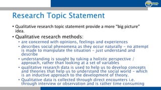 Research Topic Statement
• Qualitative research topic statement provide a more “big picture”
idea.
• Qualitative research methods:
• are concerned with opinions, feelings and experiences
• describes social phenomena as they occur naturally - no attempt
is made to manipulate the situation - just understand and
describe
• understanding is sought by taking a holistic perspective /
approach, rather than looking at a set of variables
• qualitative research data is used to help us to develop concepts
and theories that help us to understand the social world - which
is an inductive approach to the development of theory.
• Qualitative data is collected through direct encounters i.e.
through interview or observation and is rather time consuming
 