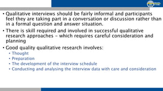 • Qualitative interviews should be fairly informal and participants
feel they are taking part in a conversation or discussion rather than
in a formal question and answer situation.
• There is skill required and involved in successful qualitative
research approaches - which requires careful consideration and
planning
• Good quality qualitative research involves:
• Thought
• Preparation
• The development of the interview schedule
• Conducting and analysing the interview data with care and consideration
 