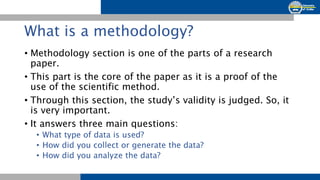 What is a methodology?
• Methodology section is one of the parts of a research
paper.
• This part is the core of the paper as it is a proof of the
use of the scientific method.
• Through this section, the study’s validity is judged. So, it
is very important.
• It answers three main questions:
• What type of data is used?
• How did you collect or generate the data?
• How did you analyze the data?
 