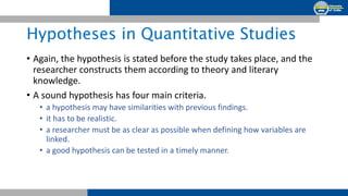 Hypotheses in Quantitative Studies
• Again, the hypothesis is stated before the study takes place, and the
researcher constructs them according to theory and literary
knowledge.
• A sound hypothesis has four main criteria.
• a hypothesis may have similarities with previous findings.
• it has to be realistic.
• a researcher must be as clear as possible when defining how variables are
linked.
• a good hypothesis can be tested in a timely manner.
 