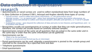 Data collection in quantitative
research
• Questionnaires or social surveys are used to collect standardised data from lar...