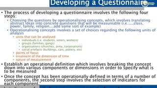 Developing a Questionnaire
• The process of developing a questionnaire involves the following four
steps:
• Choosing the questions by operationalising concepts, which involves translating
abstract ideas into concrete questions that will be measureable (i.e......class,
power, family, religion....add some sort of example)
• Operationalising concepts involves a set of choices regarding the following units of
analysis
• units that can be analysed:
• individuals (i.e. students, voters, workers)
• groups (families, gangs)
• organisations (churches, army, corporations)
• social artefacts (buildings, cars, pottery, etc)
• points of focus
• treatment of the dimension of time
• nature of measurement
• Establish an operational definition which involves breaking the concept
down into various components or dimensions in order to specify what is
to be measured
• Once the concept has been operationally defined in terms of a number of
components, the second step involves the selection of indicators for
each component.'
 