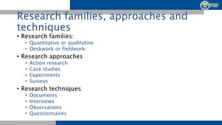 Research families, approaches and
techniques
• Research families:
• Quantitative or qualitative
• Deskwork or fieldwork
• ...
