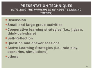 Discussion
Small and large group activities
Cooperative learning strategies (i.e., jigsaw,
think-pair-share)
Self-Reflection
Question and answer sessions
Active Learning Strategies (i.e., role play,
scenarios, simulations)
others
13
PRESENTATION TECHNIQUES
(UTILIZING THE PRINCIPLES OF ADULT LEARNING
THEORY)
 