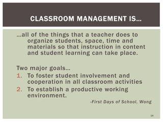…all of the things that a teacher does to
organize students, space, time and
materials so that instruction in content
and student learning can take place.
Two major goals…
1. To foster student involvement and
cooperation in all classroom activities
2. To establish a productive working
environment.
-First Days of School, Wong
14
CLASSROOM MANAGEMENT IS…
 