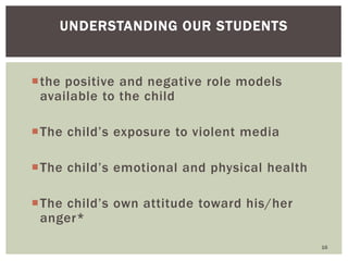 the positive and negative role models
available to the child
The child’s exposure to violent media
The child’s emotional and physical health
The child’s own attitude toward his/her
anger*
16
UNDERSTANDING OUR STUDENTS
 