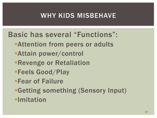 Basic has several “Functions”:
Attention from peers or adults
Attain power/control
Revenge or Retaliation
Feels Good/Play
Fear of Failure
Getting something (Sensory Input)
Imitation
17
WHY KIDS MISBEHAVE
 