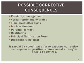  Proximity management
 Verbal reprimand/Warning
 Time owed after class
 In-class time-out
 Parental contact
 Restitution
 Principal Notification Form
 Disciplinary Referral
It should be noted that prior to enacting corrective
consequences, positive reinforcement strategies
should be utilized.
18
POSSIBLE CORRECTIVE
CONSEQUENCES
 