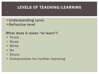  Memory level
Understanding Level
Reflective level
What does it mean “to learn”?
• Think
• Read
• Write
• Do
• Share
• Compromise for further learning
LEVELS OF TEACHING/LEARNING
 