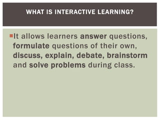 It allows learners answer questions,
formulate questions of their own,
discuss, explain, debate, brainstorm
and solve problems during class.
WHAT IS INTERACTIVE LEARNING?
 