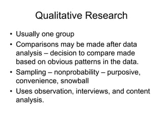 Qualitative Research
• Usually one group
• Comparisons may be made after data
analysis – decision to compare made
based on obvious patterns in the data.
• Sampling – nonprobability – purposive,
convenience, snowball
• Uses observation, interviews, and content
analysis.
 
