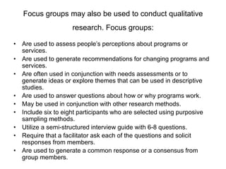 Focus groups may also be used to conduct qualitative
research. Focus groups:
• Are used to assess people’s perceptions about programs or
services.
• Are used to generate recommendations for changing programs and
services.
• Are often used in conjunction with needs assessments or to
generate ideas or explore themes that can be used in descriptive
studies.
• Are used to answer questions about how or why programs work.
• May be used in conjunction with other research methods.
• Include six to eight participants who are selected using purposive
sampling methods.
• Utilize a semi-structured interview guide with 6-8 questions.
• Require that a facilitator ask each of the questions and solicit
responses from members.
• Are used to generate a common response or a consensus from
group members.
 