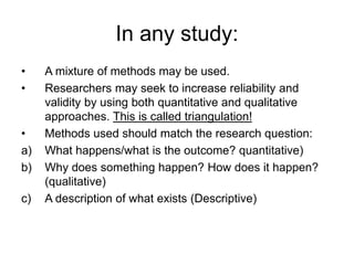 In any study:
• A mixture of methods may be used.
• Researchers may seek to increase reliability and
validity by using both quantitative and qualitative
approaches. This is called triangulation!
• Methods used should match the research question:
a) What happens/what is the outcome? quantitative)
b) Why does something happen? How does it happen?
(qualitative)
c) A description of what exists (Descriptive)
 