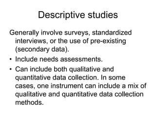 Descriptive studies
Generally involve surveys, standardized
interviews, or the use of pre-existing
(secondary data).
• Include needs assessments.
• Can include both qualitative and
quantitative data collection. In some
cases, one instrument can include a mix of
qualitative and quantitative data collection
methods.
 