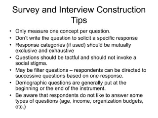 Survey and Interview Construction
Tips
• Only measure one concept per question.
• Don’t write the question to solicit a specific response
• Response categories (if used) should be mutually
exclusive and exhaustive
• Questions should be tactful and should not invoke a
social stigma.
• May be filter questions – respondents can be directed to
successive questions based on one response.
• Demographic questions are generally put at the
beginning or the end of the instrument.
• Be aware that respondents do not like to answer some
types of questions (age, income, organization budgets,
etc.)
 