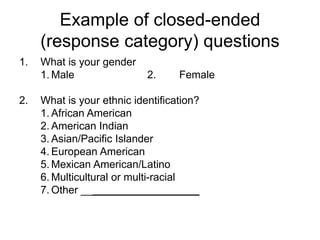 Example of closed-ended
(response category) questions
1. What is your gender
1. Male 2. Female
2. What is your ethnic identification?
1. African American
2. American Indian
3. Asian/Pacific Islander
4. European American
5. Mexican American/Latino
6. Multicultural or multi-racial
7. Other ____________________
 