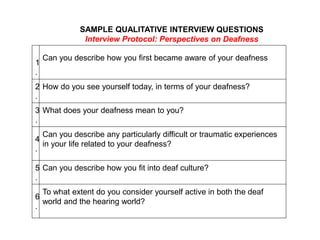 1
.
Can you describe how you first became aware of your deafness
2
.
How do you see yourself today, in terms of your deafness?
3
.
What does your deafness mean to you?
4
.
Can you describe any particularly difficult or traumatic experiences
in your life related to your deafness?
5
.
Can you describe how you fit into deaf culture?
6
.
To what extent do you consider yourself active in both the deaf
world and the hearing world?
 