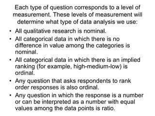 Each type of question corresponds to a level of
measurement. These levels of measurement will
determine what type of data analysis we use:
• All qualitative research is nominal.
• All categorical data in which there is no
difference in value among the categories is
nominal.
• All categorical data in which there is an implied
ranking (for example, high-medium-low) is
ordinal.
• Any question that asks respondents to rank
order responses is also ordinal.
• Any question in which the response is a number
or can be interpreted as a number with equal
values among the data points is ratio.
 