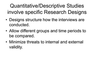 Quantitative/Descriptive Studies
involve specific Research Designs
• Designs structure how the interviews are
conducted.
• Allow different groups and time periods to
be compared.
• Minimize threats to internal and external
validity.
 