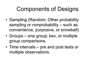 Components of Designs
• Sampling (Random; Other probability
sampling or nonprobability – such as
convenience, purposive, or snowball)
• Groups – one group; two, or multiple
group comparisons.
• Time intervals – pre and post tests or
multiple observations.
 