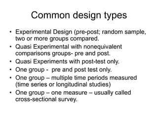 Common design types
• Experimental Design (pre-post; random sample,
two or more groups compared.
• Quasi Experimental with nonequivalent
comparisons groups- pre and post.
• Quasi Experiments with post-test only.
• One group - pre and post test only.
• One group – multiple time periods measured
(time series or longitudinal studies)
• One group – one measure – usually called
cross-sectional survey.
 