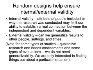 Random designs help ensure
internal/external validity
• Internal validity – attribute of people included or
way the research was conducted may limit our
ability to establish a real connection between the
independent and dependent variables.
• External validity – can we generalize results to
other people, settings, and times.
(Note for some types of studies – qualitative
research and needs assessments and some
types of evaluations – we do not need
generalizability. We are only interested in finding
things out about a particular situation).
 