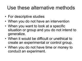 Use these alternative methods
• For descriptive studies
• When you do not have an intervention
• When you want to look at a specific
situation or group and you do not intend to
generalize.
• When it would be difficult or unethical to
create an experimental or control group.
• When you do not have time or money to
conduct an experiment.
 
