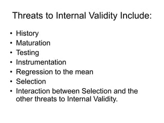 Threats to Internal Validity Include:
• History
• Maturation
• Testing
• Instrumentation
• Regression to the mean
• Selection
• Interaction between Selection and the
other threats to Internal Validity.
 