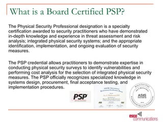 What is a Board Certified PSP?
The Physical Security Professional designation is a specialty
certification awarded to security practitioners who have demonstrated
in-depth knowledge and experience in threat assessment and risk
analysis; integrated physical security systems; and the appropriate
identification, implementation, and ongoing evaluation of security
measures.

The PSP credential allows practitioners to demonstrate expertise in
conducting physical security surveys to identify vulnerabilities and
performing cost analysis for the selection of integrated physical security
measures. The PSP officially recognizes specialized knowledge in
systems design, procurement, final acceptance testing, and
implementation procedures.
 