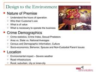 Design to the Environment
   Nature of Premise
       Understand the hours of operation
       Who their Customer’s are
       What is of value
       What is necessary to operate the business
   Crime Demographics
       Crime statistics, Crime Index, Sexual Predators
       Area vs. State vs. National Averages
       Census and Demographic Information, Culture
       Socio-economics, Behavior, Spouse and Non-Custodial Parent Issues
   Location
       Environmental impact – Severe weather
       Road infrastructure
       Rural, suburban, city or inner-city
 