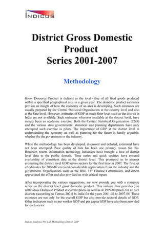 District Gross Domestic
              Product
         Series 2001-2007
                                     Methodology

Gross Domestic Product is defined as the total value of all final goods produced
within a specified geographical area in a given year. The domestic product estimates
provide an insight of how the economy of an area is developing. Such estimates are
usually prepared by the Central Statistical Organization at the country level and also
at the Sate level. However, estimates of GDP at much finer level such as the district in
India are not available. Such estimates wherever available at the district level, have
merely been an academic exercise. Both the Central Statistical Organization (CSO)
and the various state governments’ statistical and planning departments have only
attempted such exercise as pilots. The importance of GDP at the district level in
understanding the economy as well as planning for the future is hardly arguable,
whether for the government or the industry.

While the methodology has been developed, discussed and debated, estimated have
not been attempted. Poor quality of data has been one primary reason for this.
However, recent information technology initiatives have brought a host of district
level data to the public domain. Time series and quick updates have ensured
availability of consistent data at the district level. This prompted us to attempt
estimating the district level GDP across sectors for the first time in 2007. The first set
of estimates for 2006-07 received considerable appreciation from the industry and the
government. Organizations such as the RBI, 13th Finance Commission, and others
appreciated the effort and also provided us with critical inputs

After incorporating the various suggestions, we now provide you with a complete
series on the district level gross domestic product. This volume thus provides you
with Gross Domestic Product at current prices as well as at 1999-00 prices for all 593
districts (according to Census 2001) in India for the years 2001-02 to 2007-08. These
estimates are not only for the overall GDP but also provide sectoral details of GDP.
Other indicators such as per worker GDP and per capita GDP have also been provided
for each sector.



Indicus Analytics Pvt. Ltd, Methodology District GDP
 