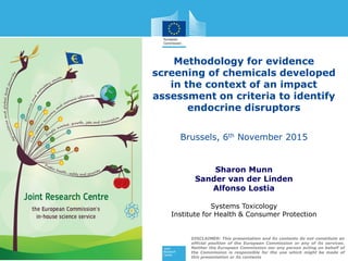 Methodology for evidence
screening of chemicals developed
in the context of an impact
assessment on criteria to identify
endocrine disruptors
Brussels, 6th November 2015
Sharon Munn
Sander van der Linden
Alfonso Lostia
Systems Toxicology
Institute for Health & Consumer Protection
DISCLAIMER: This presentation and its contents do not constitute an
official position of the European Commission or any of its services.
Neither the European Commission nor any person acting on behalf of
the Commission is responsible for the use which might be made of
this presentation or its contents
 