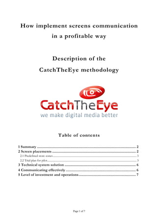 How implement screens communication
                                          in a profitable way


                                          Description of the
                         CatchTheEye methodology




                                                  Table of contents

1 Summary ........................................................................................................ 2
2 Screen placements ........................................................................................ 2
 2.1 Predefined store zones ........................................................................................................................ 3
 2.2 Trial plan for pilot................................................................................................................................ 3
3 Technical system solution ........................................................................... 6
4 Communicating effectively ................................................................... 6
5 Level of investment and operations ............................................................ 7




                                                                     Page 1 of 7
 