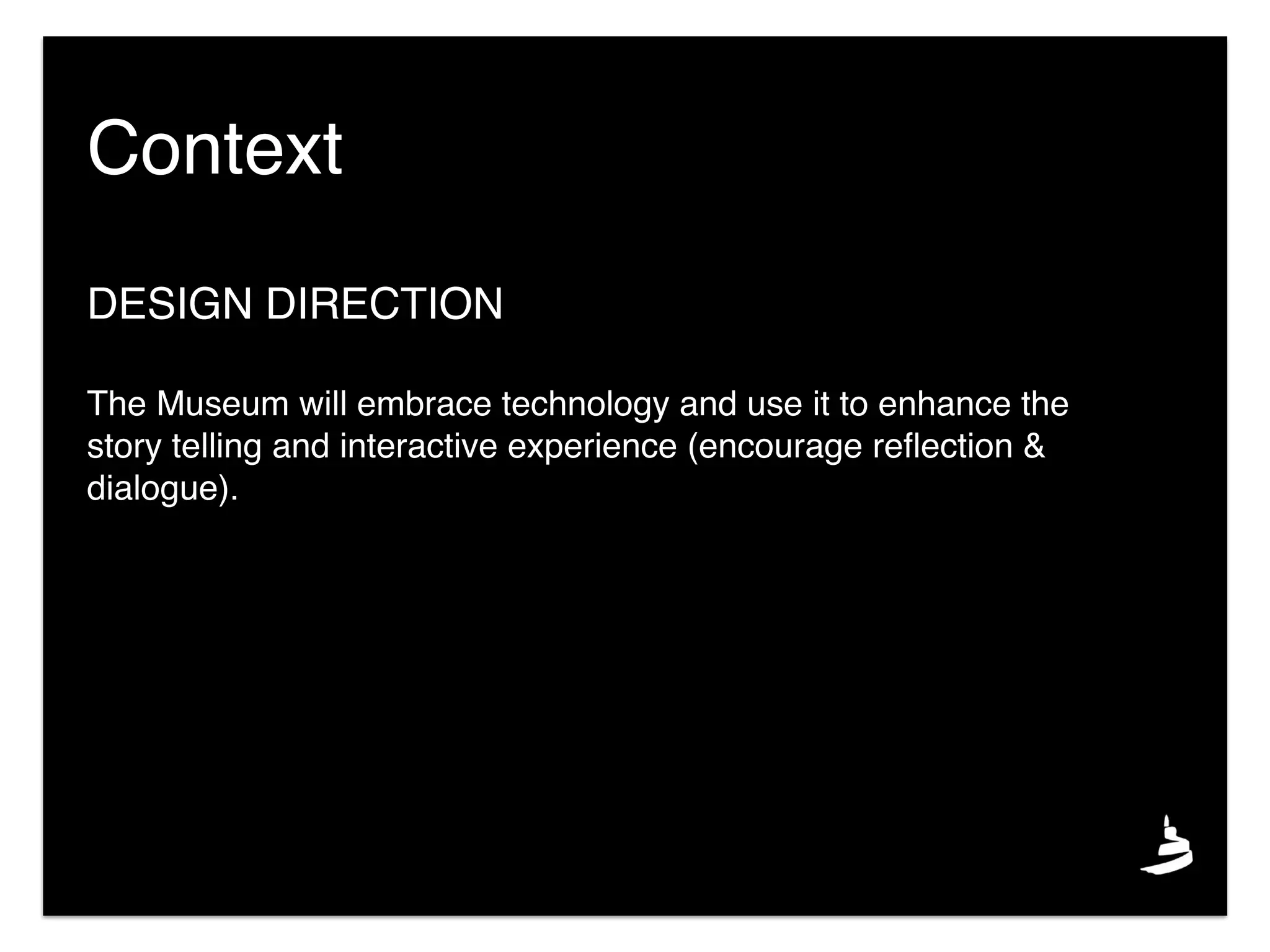 DESIGN DIRECTION
The Museum will embrace technology and use it to enhance the
story telling and interactive experience (encourage reﬂection &
dialogue).
Context
 