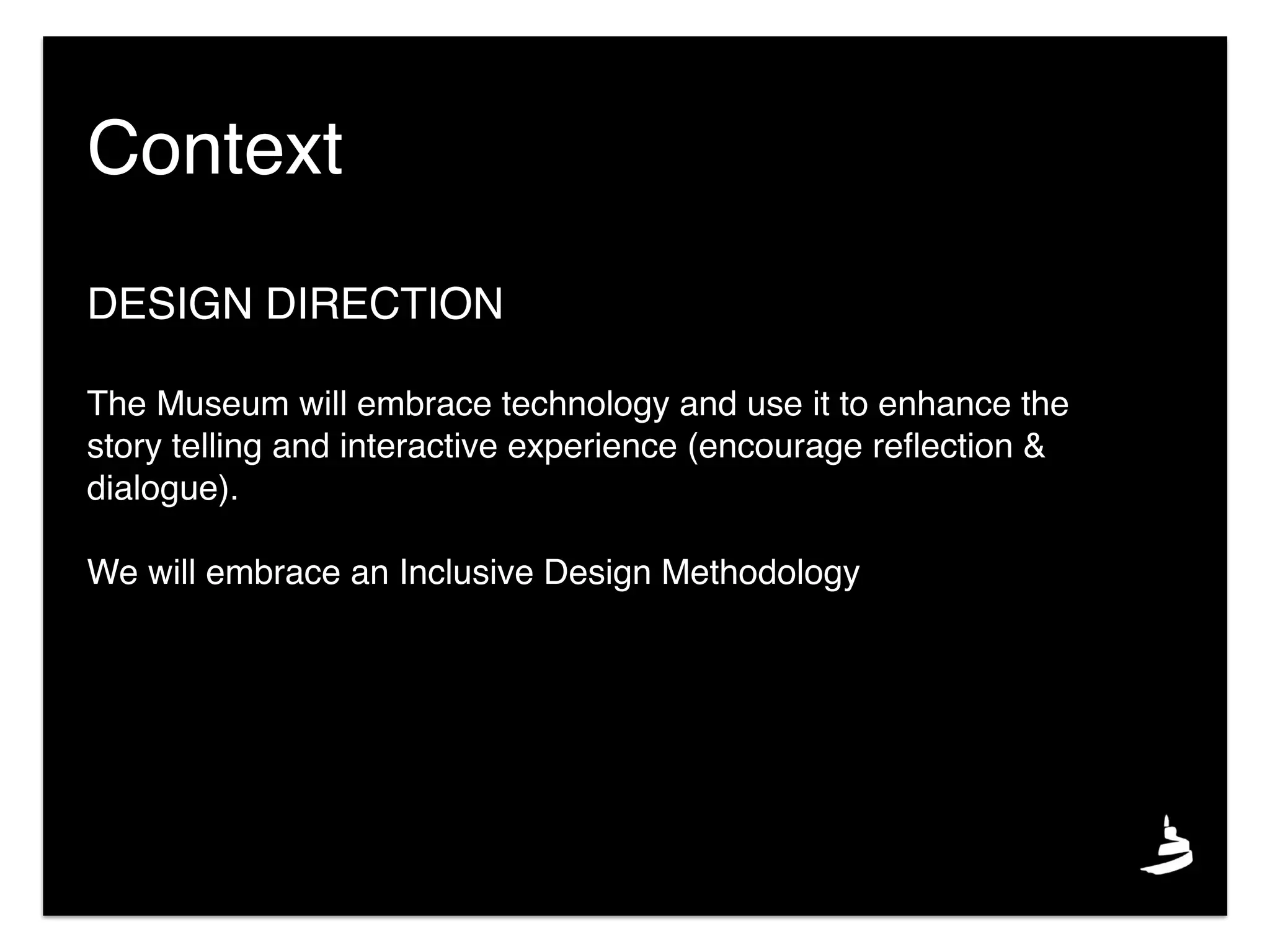 DESIGN DIRECTION
The Museum will embrace technology and use it to enhance the
story telling and interactive experience (encourage reﬂection &
dialogue).
We will embrace an Inclusive Design Methodology
Context
 