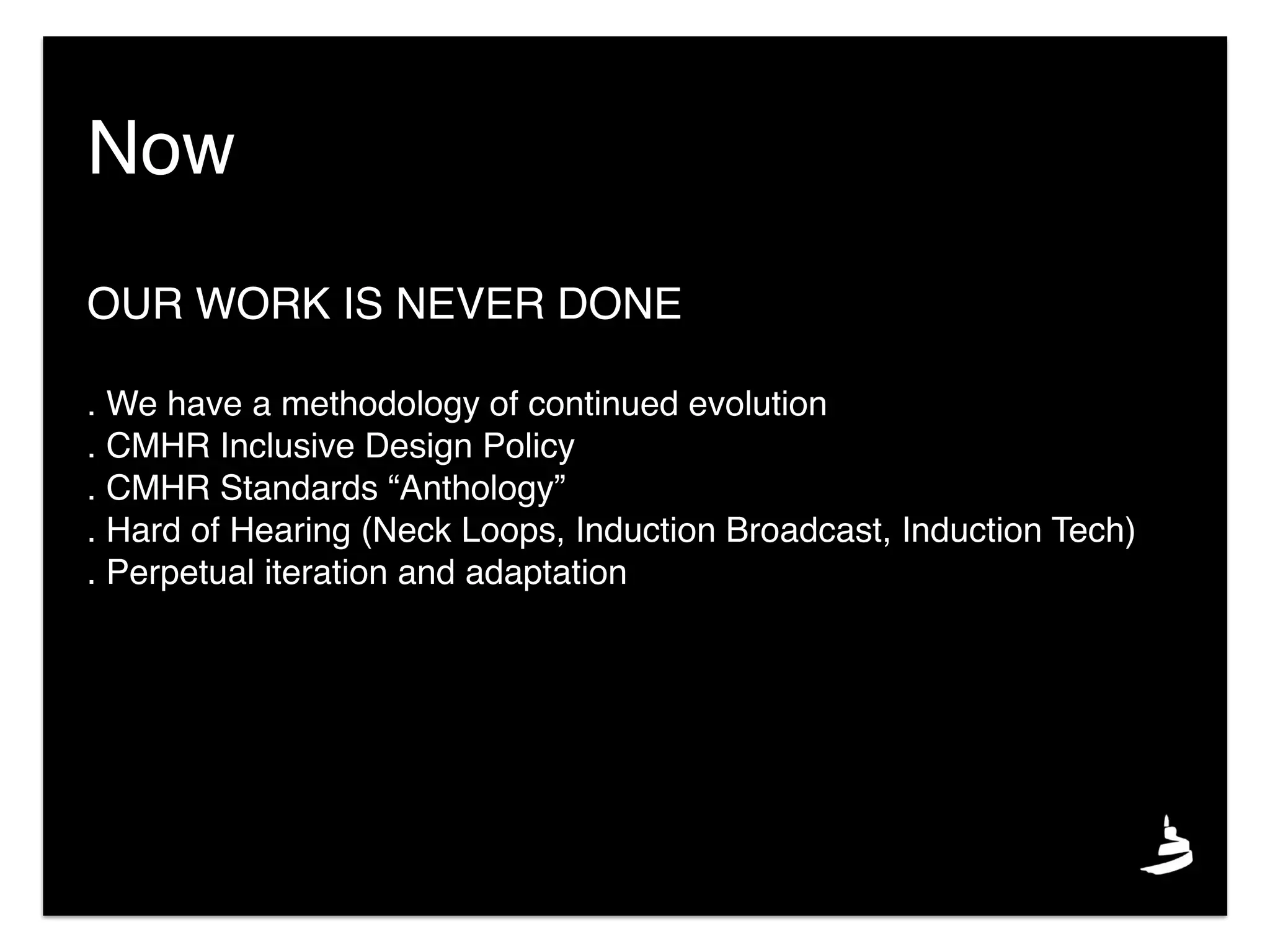 Now
OUR WORK IS NEVER DONE
. We have a methodology of continued evolution
. CMHR Inclusive Design Policy
. CMHR Standards “Anthology”
. Hard of Hearing (Neck Loops, Induction Broadcast, Induction Tech)
. Perpetual iteration and adaptation
 
