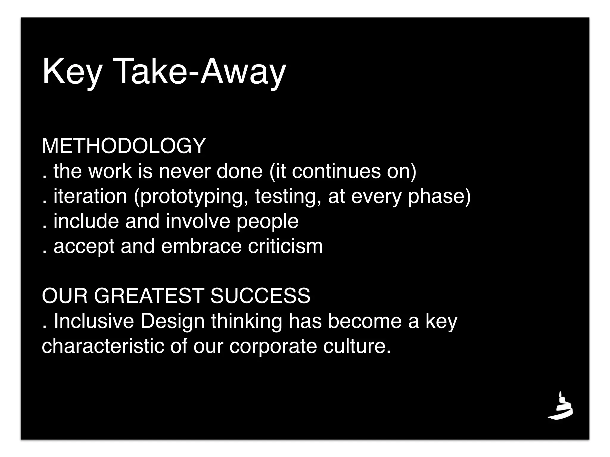 Key Take-Away
METHODOLOGY
. the work is never done (it continues on)
. iteration (prototyping, testing, at every phase)
. include and involve people
. accept and embrace criticism
OUR GREATEST SUCCESS
. Inclusive Design thinking has become a key
characteristic of our corporate culture.
 