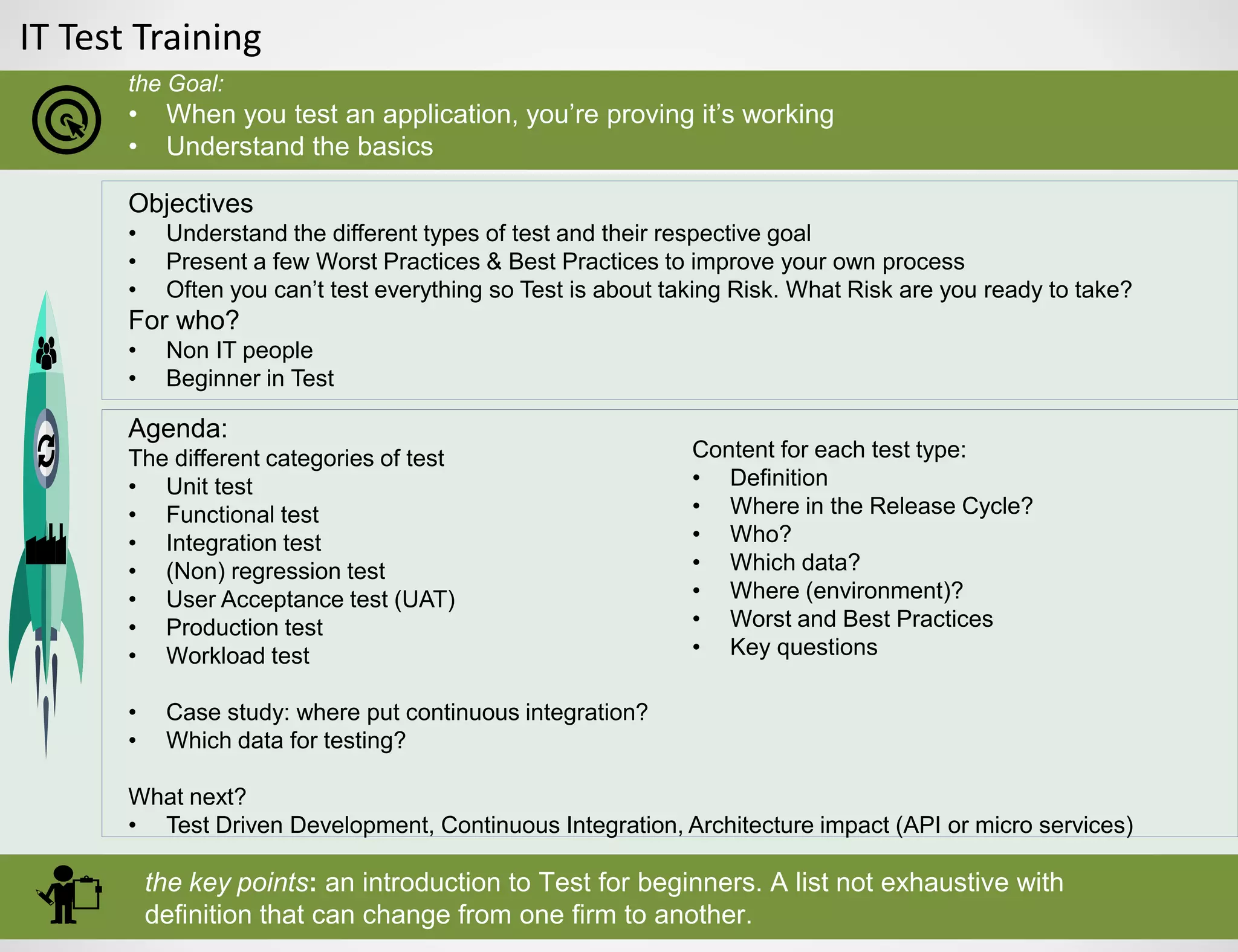 IT Test Training
the Goal:
• When you test an application, you’re proving it’s working
• Understand the basics
the key points: an introduction to Test for beginners. A list not exhaustive with
definition that can change from one firm to another.
Objectives
• Understand the different types of test and their respective goal
• Present a few Worst Practices & Best Practices to improve your own process
• Often you can’t test everything so Test is about taking Risk. What Risk are you ready to take?
For who?
• Non IT people
• Beginner in Test
Agenda:
The different categories of test
• Unit test
• Functional test
• Integration test
• (Non) regression test
• User Acceptance test (UAT)
• Production test
• Workload test
• Case study: where put continuous integration?
• Which data for testing?
What next?
• Test Driven Development, Continuous Integration, Architecture impact (API or micro services)
Content for each test type:
• Definition
• Where in the Release Cycle?
• Who?
• Which data?
• Where (environment)?
• Worst and Best Practices
• Key questions
 
