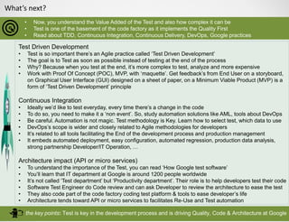 What’s next?
• Now, you understand the Value Added of the Test and also how complex it can be
• Test is one of the basement of the code factory as it implements the Quality First
• Read about TDD, Continuous Integration, Continuous Delivery, DevOps, Google practices
the key points: Test is key in the development process and is driving Quality, Code & Architecture at Google
Test Driven Development
• Test is so important there’s an Agile practice called ‘Test Driven Development’
• The goal is to Test as soon as possible instead of testing at the end of the process
• Why? Because when you test at the end, it’s more complex to test, analyze and more expensive
• Work with Proof Of Concept (POC), MVP, with ‘maquette’. Get feedback’s from End User on a storyboard,
on Graphical User Interface (GUI) designed on a sheet of paper, on a Minimum Viable Product (MVP) is a
form of ‘Test Driven Development’ principle
Continuous Integration
• Ideally we’d like to test everyday, every time there’s a change in the code
• To do so, you need to make it a ‘non event’. So, study automation solutions like AML, tools about DevOps
• Be careful. Automation is not magic. Test methodology is Key. Learn how to select test, which data to use
• DevOps’s scope is wider and closely related to Agile methodologies for developers
• It’s related to all tools facilitating the End of the development process and production management
• It embeds automated deployment, easy configuration, automated regression, production data analysis,
strong partnership Developer/IT Operation, …
Architecture impact (API or micro services)
• To understand the importance of the Test, you can read ‘How Google test software’
• You’ll learn that IT department at Google is around 1200 people worldwide
• It’s not called ‘Test department’ but ‘Productivity department’. Their role is to help developers test their code
• Software Test Engineer do Code review and can ask Developer to review the architecture to ease the test
• They also code part of the code factory coding test platform & tools to ease developer’s life
• Architecture tends toward API or micro services to facilitates Re-Use and Test automation
 