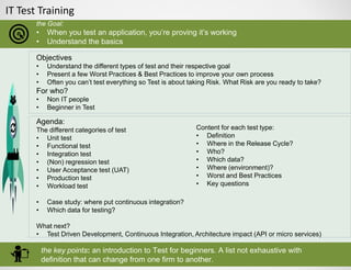 IT Test Training
the Goal:
• When you test an application, you’re proving it’s working
• Understand the basics
the key points: an introduction to Test for beginners. A list not exhaustive with
definition that can change from one firm to another.
Objectives
• Understand the different types of test and their respective goal
• Present a few Worst Practices & Best Practices to improve your own process
• Often you can’t test everything so Test is about taking Risk. What Risk are you ready to take?
For who?
• Non IT people
• Beginner in Test
Agenda:
The different categories of test
• Unit test
• Functional test
• Integration test
• (Non) regression test
• User Acceptance test (UAT)
• Production test
• Workload test
• Case study: where put continuous integration?
• Which data for testing?
What next?
• Test Driven Development, Continuous Integration, Architecture impact (API or micro services)
Content for each test type:
• Definition
• Where in the Release Cycle?
• Who?
• Which data?
• Where (environment)?
• Worst and Best Practices
• Key questions
 