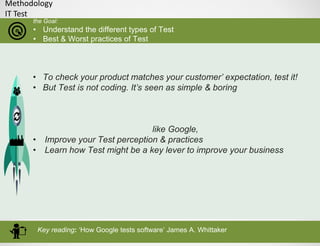 Methodology
IT Test
the Goal:
• Understand the different types of Test
• Best & Worst practices of Test
• To check your product matches your customer’ expectation, test it!
• But Test is not coding. It’s seen as simple & boring
like Google,
• Improve your Test perception & practices
• Learn how Test might be a key lever to improve your business
Key reading: ‘How Google tests software’ James A. Whittaker
 