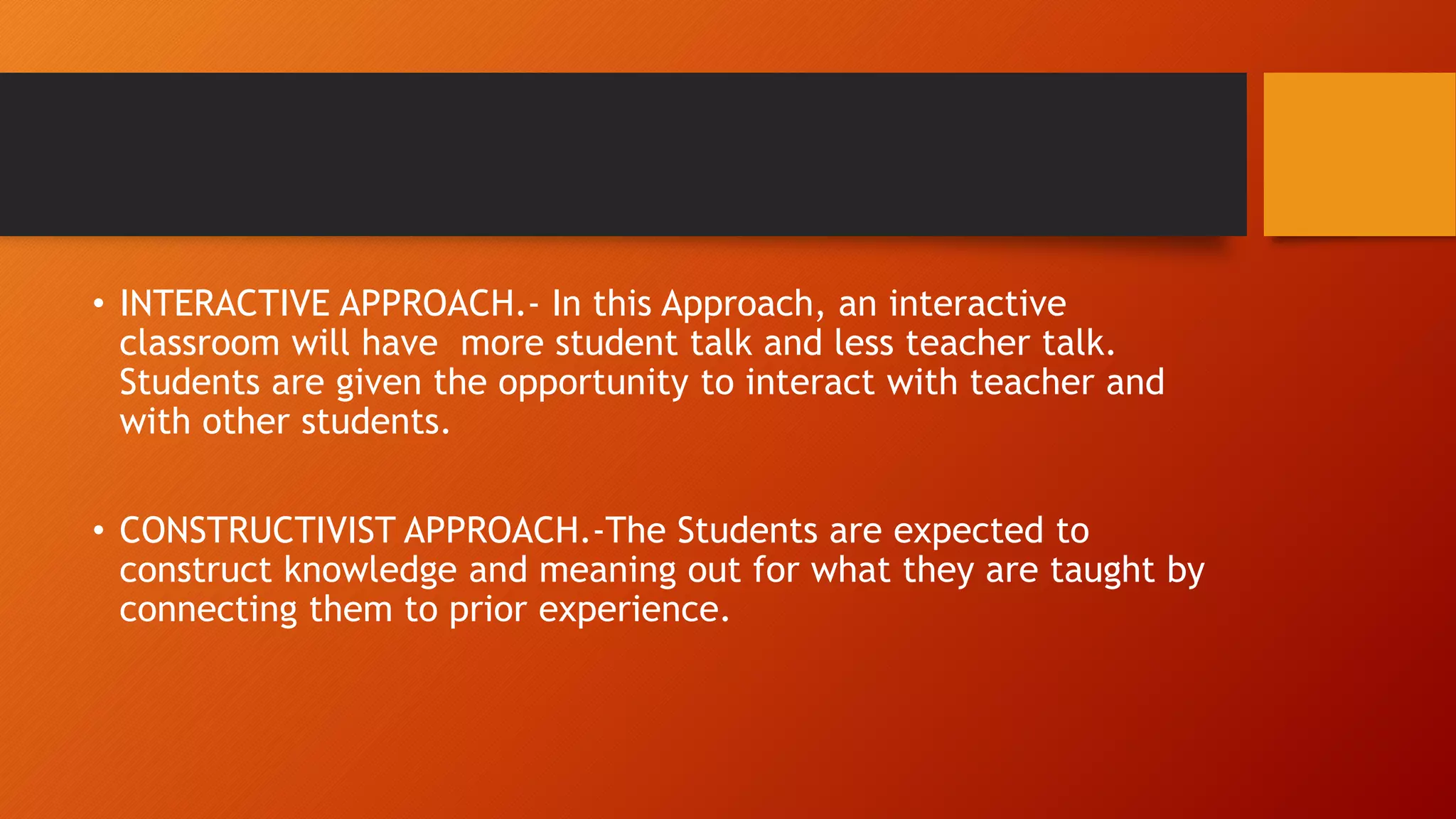 • INTERACTIVE APPROACH.- In this Approach, an interactive
classroom will have more student talk and less teacher talk.
Students are given the opportunity to interact with teacher and
with other students.
• CONSTRUCTIVIST APPROACH.-The Students are expected to
construct knowledge and meaning out for what they are taught by
connecting them to prior experience.
 