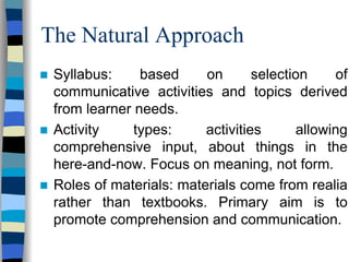 The Natural Approach
Syllabus:
based
on
selection
of
communicative activities and topics derived
from learner needs.
Activity
types:
activities
allowing
comprehensive input, about things in the
here-and-now. Focus on meaning, not form.
Roles of materials: materials come from realia
rather than textbooks. Primary aim is to
promote comprehension and communication.

 