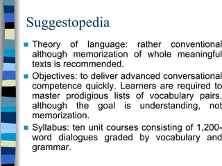 Suggestopedia
Theory of language: rather conventional
although memorization of whole meaningful
texts is recommended.
Objectives: to deliver advanced conversational
competence quickly. Learners are required to
master prodigious lists of vocabulary pairs,
although the goal is understanding, not
memorization.
Syllabus: ten unit courses consisting of 1,200word dialogues graded by vocabulary and
grammar.

 